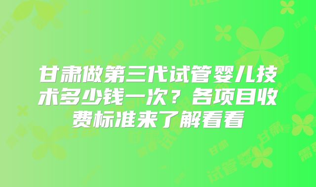 甘肃做第三代试管婴儿技术多少钱一次？各项目收费标准来了解看看