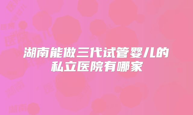 湖南能做三代试管婴儿的私立医院有哪家