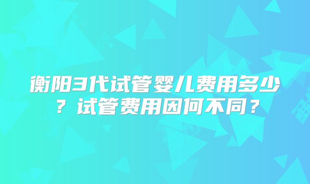 衡阳3代试管婴儿费用多少？试管费用因何不同？
