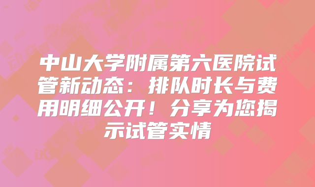 中山大学附属第六医院试管新动态：排队时长与费用明细公开！分享为您揭示试管实情