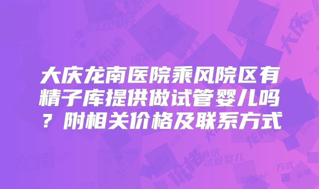 大庆龙南医院乘风院区有精子库提供做试管婴儿吗？附相关价格及联系方式