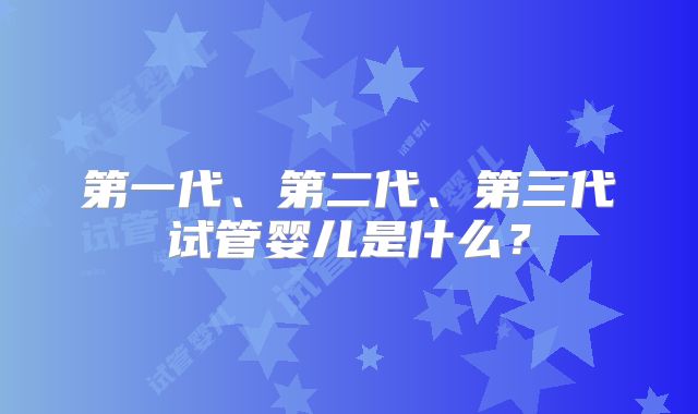第一代、第二代、第三代试管婴儿是什么？