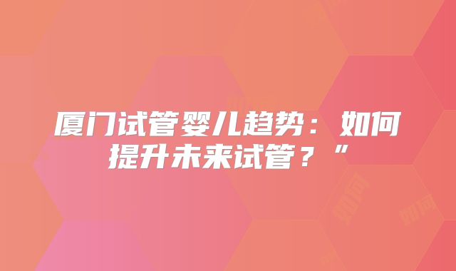 厦门试管婴儿趋势：如何提升未来试管？”