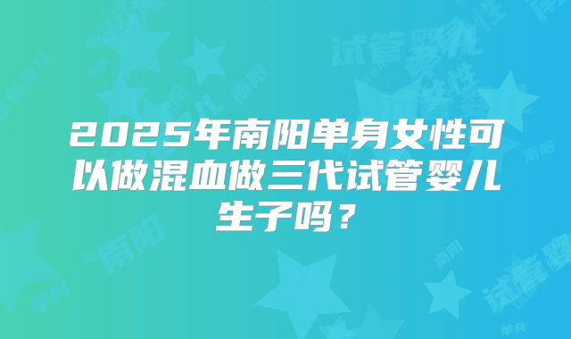 2025年南阳单身女性可以做混血做三代试管婴儿生子吗？