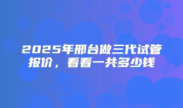 2025年邢台做三代试管报价,看看一共多少钱