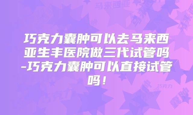 巧克力囊肿可以去马来西亚生丰医院做三代试管吗-巧克力囊肿可以直接试管吗!