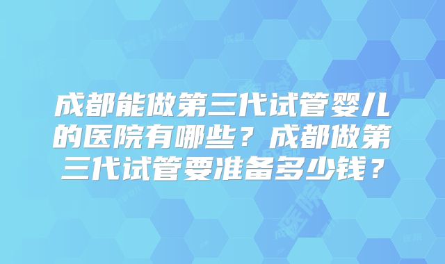 成都能做第三代试管婴儿的医院有哪些?成都做第三代试管要准备多少钱?