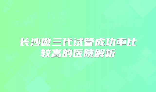 长沙做三代试管成功率比较高的医院解析