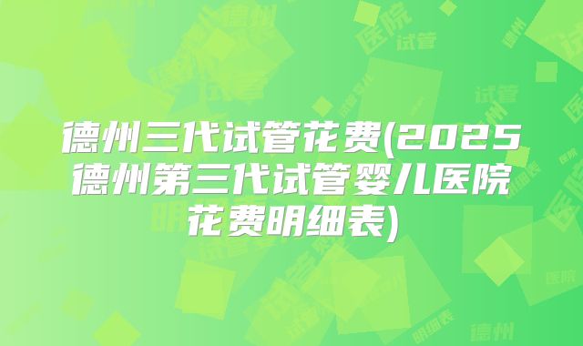 德州三代试管花费(2025德州第三代试管婴儿医院花费明细表)