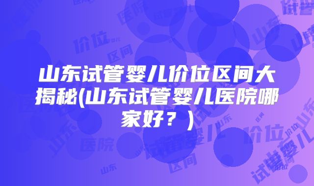 山东试管婴儿价位区间大揭秘(山东试管婴儿医院哪家好？)