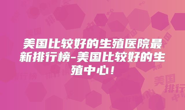 美国比较好的生殖医院最新排行榜-美国比较好的生殖中心！