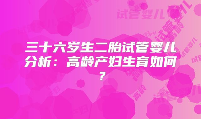 三十六岁生二胎试管婴儿分析：高龄产妇生育如何？