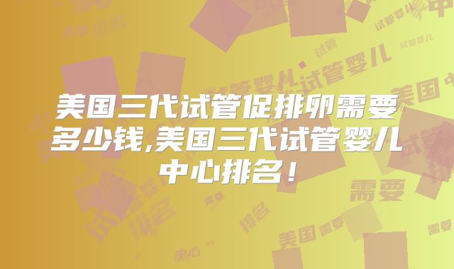 美国三代试管促排卵需要多少钱,美国三代试管婴儿中心排名！
