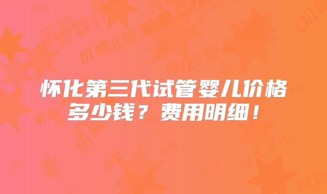 怀化第三代试管婴儿价格多少钱?费用明细!