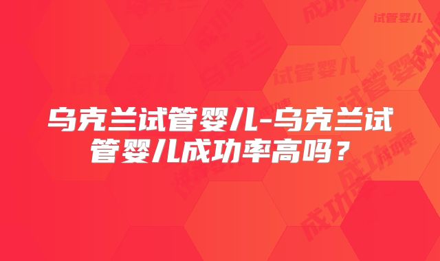 乌克兰试管婴儿-乌克兰试管婴儿成功率高吗？