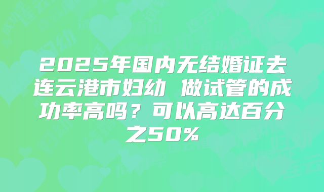 2025年国内无结婚证去连云港市妇幼 做试管的成功率高吗？可以高达百分之50%