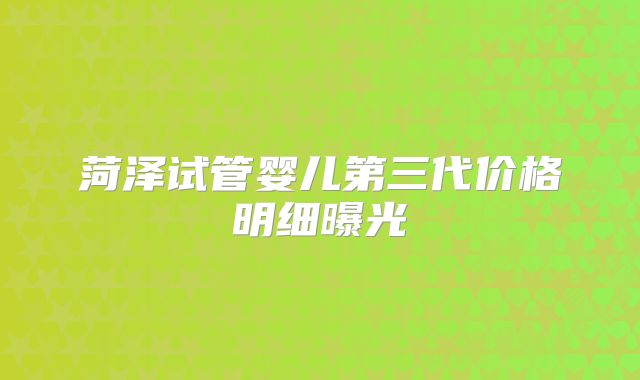 菏泽试管婴儿第三代价格明细曝光