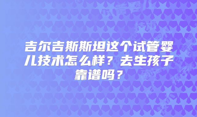 吉尔吉斯斯坦这个试管婴儿技术怎么样?去生孩子靠谱吗?