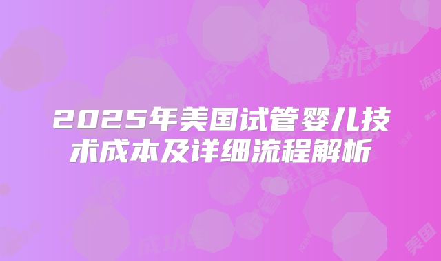2025年美国试管婴儿技术成本及详细流程解析
