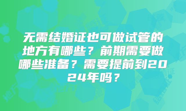 无需结婚证也可做试管的地方有哪些?前期需要做哪些准备?需要提前到2024年吗?