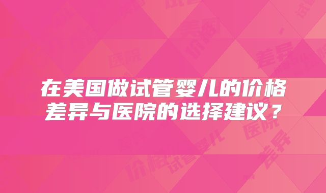在美国做试管婴儿的价格差异与医院的选择建议？