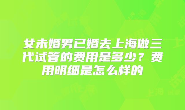 女未婚男已婚去上海做三代试管的费用是多少？费用明细是怎么样的