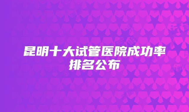昆明十大试管医院成功率排名公布