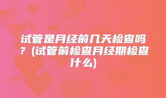 试管是月经前几天检查吗?(试管前检查月经期检查什么)