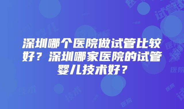 深圳哪个医院做试管比较好？深圳哪家医院的试管婴儿技术好？