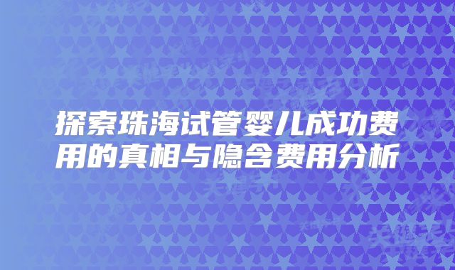 探索珠海试管婴儿成功费用的真相与隐含费用分析