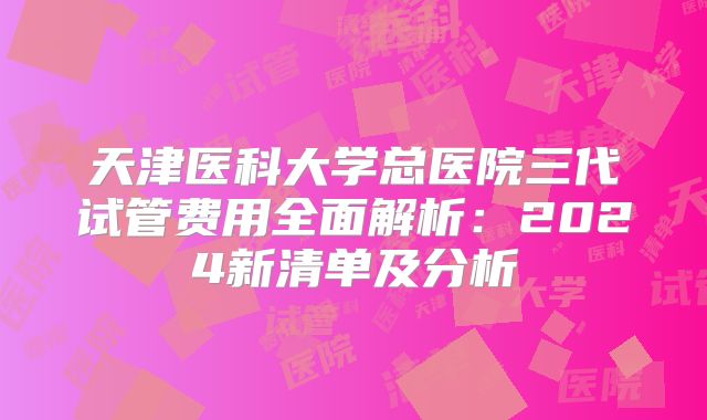 天津医科大学总医院三代试管费用全面解析：2024新清单及分析