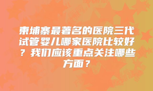 柬埔寨最著名的医院三代试管婴儿哪家医院比较好？我们应该重点关注哪些方面？