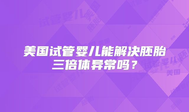 美国试管婴儿能解决胚胎三倍体异常吗？