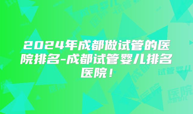 2024年成都做试管的医院排名-成都试管婴儿排名医院！