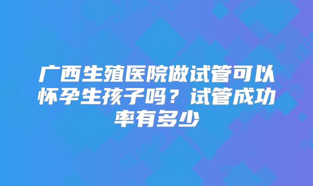 广西生殖医院做试管可以怀孕生孩子吗?试管成功率有多少