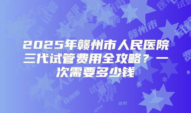 2025年赣州市人民医院三代试管费用全攻略？一次需要多少钱