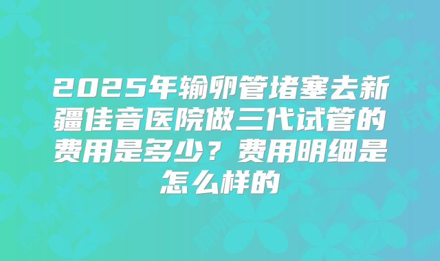 2025年输卵管堵塞去新疆佳音医院做三代试管的费用是多少？费用明细是怎么样的