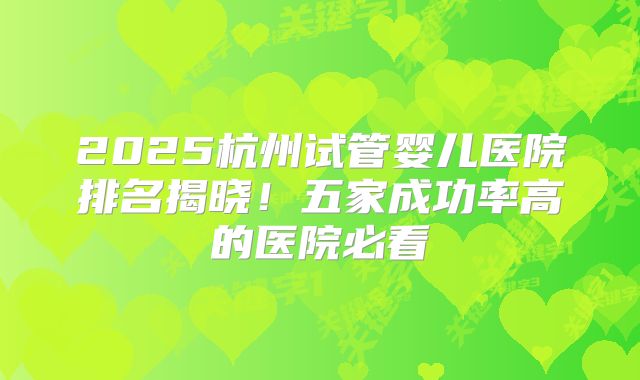 2025杭州试管婴儿医院排名揭晓！五家成功率高的医院必看