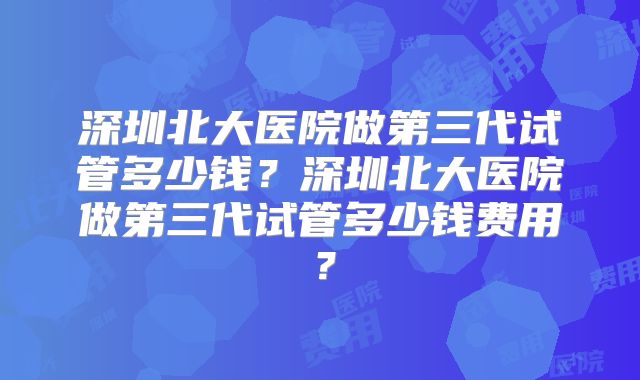 深圳北大医院做第三代试管多少钱？深圳北大医院做第三代试管多少钱费用？