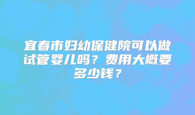 宜春市妇幼保健院可以做试管婴儿吗？费用大概要多少钱？