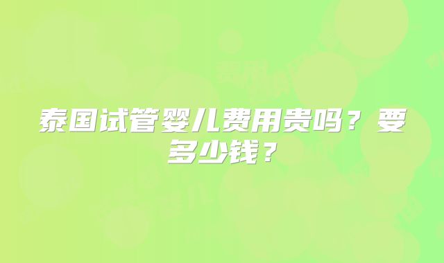 泰国试管婴儿费用贵吗？要多少钱？