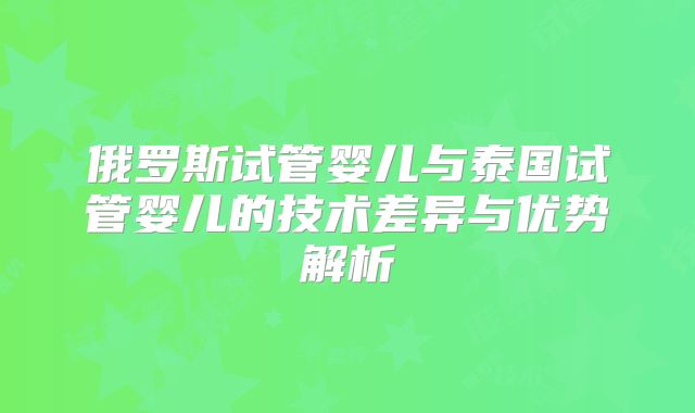 俄罗斯试管婴儿与泰国试管婴儿的技术差异与优势解析