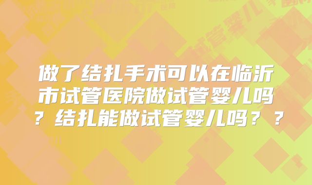 做了结扎手术可以在临沂市试管医院做试管婴儿吗？结扎能做试管婴儿吗？？