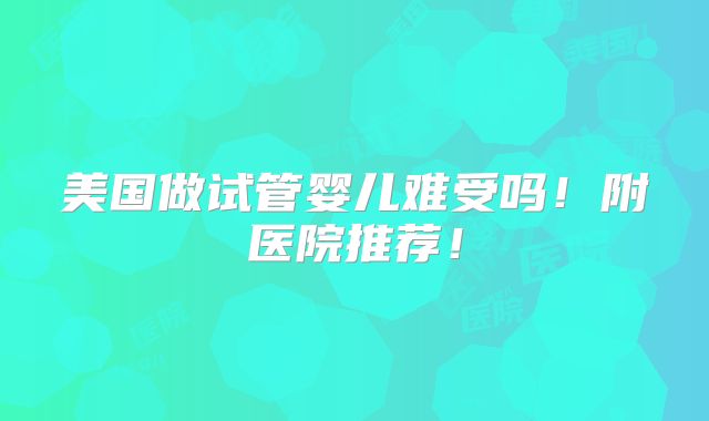 美国做试管婴儿难受吗！附医院推荐！