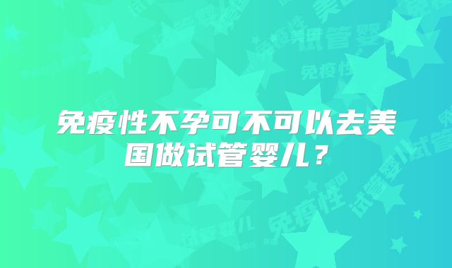 免疫性不孕可不可以去美国做试管婴儿？