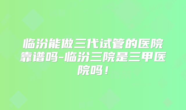 临汾能做三代试管的医院靠谱吗-临汾三院是三甲医院吗!