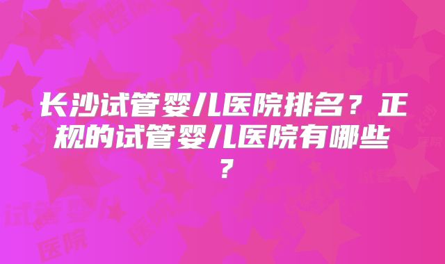 长沙试管婴儿医院排名？正规的试管婴儿医院有哪些？