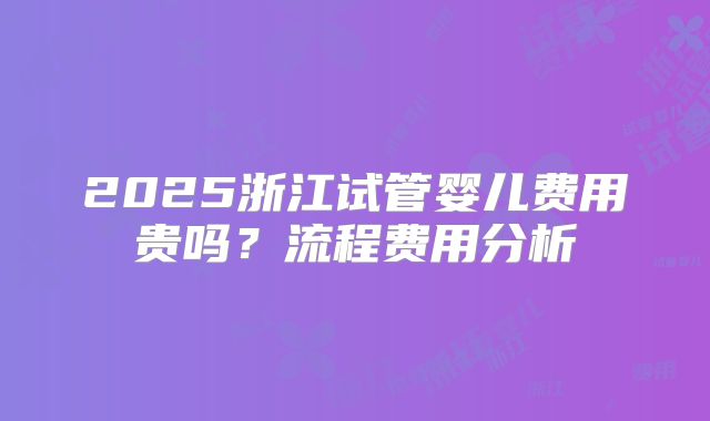 2025浙江试管婴儿费用贵吗?流程费用分析