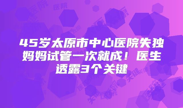 45岁太原市中心医院失独妈妈试管一次就成！医生透露3个关键