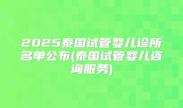 2025泰国试管婴儿诊所名单公布(泰国试管婴儿咨询服务)